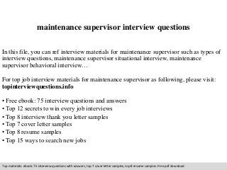 maintenance supervisor interview questions 
In this file, you can ref interview materials for maintenance supervisor such as types of 
interview questions, maintenance supervisor situational interview, maintenance 
supervisor behavioral interview… 
For top job interview materials for maintenance supervisor as following, please visit: 
topinterviewquestions.info 
• Free ebook: 75 interview questions and answers 
• Top 12 secrets to win every job interviews 
• Top 8 interview thank you letter samples 
• Top 7 cover letter samples 
• Top 8 resume samples 
• Top 15 ways to search new jobs 
Top materials: ebook: 75 interview questions with answers, top 7 cover letter samples, top 8 resume samples. Free pdf download 
 