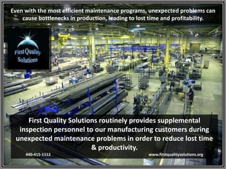 Even with the most efficient maintenance programs, unexpected problems can
cause bottlenecks in production, leading to lost time and profitability.
First Quality Solutions routinely provides supplemental
inspection personnel to our manufacturing customers during
unexpected maintenance problems in order to reduce lost time
& productivity.
440-415-1112 www.firstqualitysolutions.org
 