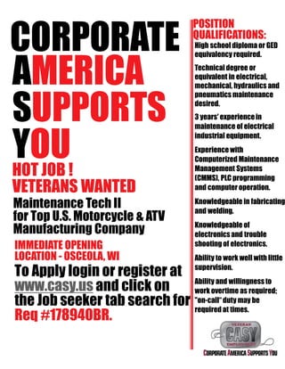 CORPORATE
AMERICA
SUPPORTS
YOUHOT JOB !
VETERANS WANTED
Maintenance Tech II
for Top U.S. Motorcycle & ATV
Manufacturing Company
IMMEDIATE OPENING
LOCATION - OSCEOLA, WI
To Apply login or register at
www.casy.us and click on
the Job seeker tab search for
Req #178940BR.
POSITION
QUALIFICATIONS:
High school diploma or GED
equivalency required.
Technicaldegree or
equivalent in electrical,
mechanical, hydraulics and
pneumatics maintenance
desired.
3 years' experiencein
maintenance of electrical
industrial equipment.
Experience with
Computerized Maintenance
Management Systems
(CMMS), PLC programming
and computer operation.
Knowledgeable in fabricating
and welding.
Knowledgeable of
electronicsand trouble
shooting of electronics.
Ability to work well with little
supervision.
Ability and willingness to
work overtime as required;
"on-call“ duty may be
required at times.
 