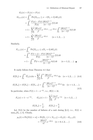 4.1 Deﬁnition of Minimal Repair 97
G1(x) = F1(x) = F(x)
Gn+1(x) =
 ∞
0
Pr{Xn+1 ≤ x − t|Yn = t} dGn(t)
=
 x
0
F(x) − F(t)
F(t)
[H(t)]n−1
(n − 1)!
f(t) dt
= 1 −
n−1
j=0
[H(x)]j
j!
e−H(x)
− e−H(x)
 x
0
[H(t)]n−1
(n − 1)!
h(t) dt
= 1 −
n
j=0
[H(x)]j
j!
e−H(x)
(n = 1, 2, . . . ).
Similarly,
Fn+1(x) =
 ∞
0
Pr{Xn+1 ≤ x|Yn = t} dGn(t)
=
 ∞
0
F(t + x) − F(t)
F(t)
[H(t)]n−1
(n − 1)!
f(t) dt
= 1 −
 ∞
0
F(t + x)
[H(t)]n−1
(n − 1)!
h(t) dt (n = 1, 2, . . . ).
It easily follows from Theorem 4.1 that
E{Yn} ≡
 ∞
0
Gn(x)dx =
n−1
j=0
 ∞
0
[H(x)]j
j!
e−H(x)
dx (n = 1, 2, . . . ) (4.4)
E{Xn} = E{Yn} − E{Yn−1} =
 ∞
0
[H(x)]n−1
(n − 1)!
e−H(x)
dx (n = 1, 2, . . . ).
(4.5)
In particular, when F(t) = 1 − e−λt
, i.e., H(t) = λt,
Fn(x) = 1 − e−λx
, Gn(x) = 1 −
n−1
j=0
(λx)j
j!
e−λx
(n = 1, 2, . . . )
E{Xn} =
1
λ
, E{Yn} =
n
λ
.
Let N(t) be the number of failures of a unit during [0, t]; i.e., N(t) ≡
maxn{Yn ≤ t}. Clearly,
pn(t) ≡ Pr{N(t) = n} = Pr{Yn ≤ t  Yn+1} = Gn(t) − Gn+1(t)
=
[H(t)]n
n!
e−H(t)
(n = 0, 1, 2, . . . ) (4.6)
 