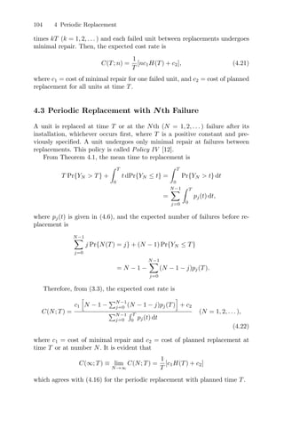 104 4 Periodic Replacement
times kT (k = 1, 2, . . . ) and each failed unit between replacements undergoes
minimal repair. Then, the expected cost rate is
C(T; n) =
1
T
[nc1H(T) + c2], (4.21)
where c1 = cost of minimal repair for one failed unit, and c2 = cost of planned
replacement for all units at time T.
4.3 Periodic Replacement with Nth Failure
A unit is replaced at time T or at the Nth (N = 1, 2, . . . ) failure after its
installation, whichever occurs ﬁrst, where T is a positive constant and pre-
viously speciﬁed. A unit undergoes only minimal repair at failures between
replacements. This policy is called Policy IV [12].
From Theorem 4.1, the mean time to replacement is
T Pr{YN  T} +
 T
0
t dPr{YN ≤ t} =
 T
0
Pr{YN  t} dt
=
N−1
j=0
 T
0
pj(t) dt,
where pj(t) is given in (4.6), and the expected number of failures before re-
placement is
N−1
j=0
j Pr{N(T) = j} + (N − 1) Pr{YN ≤ T}
= N − 1 −
N−1
j=0
(N − 1 − j)pj(T).
Therefore, from (3.3), the expected cost rate is
C(N; T) =
c1

N − 1 −
N−1
j=0 (N − 1 − j)pj(T)
'
+ c2
N−1
j=0
 T
0
pj(t) dt
(N = 1, 2, . . . ),
(4.22)
where c1 = cost of minimal repair and c2 = cost of planned replacement at
time T or at number N. It is evident that
C(∞; T) ≡ lim
N→∞
C(N; T) =
1
T
[c1H(T) + c2]
which agrees with (4.16) for the periodic replacement with planned time T.
 