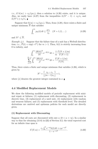 4.4 Modiﬁed Replacement Models 107
i.e., if h(∞)  c2/(µc1), then a solution to (4.26) exists, and it is unique.
Also, we easily have (4.27) from the inequalities L(N∗
− 1)  c2/c1 and
L(N∗
) ≥ c2/c1.
Suppose that h(∞)  c2/(µc1). Then, from (4.28), there exists a ﬁnite and
unique minimum N that satisﬁes
 ∞
0
pN (t) dt ≤
µc1
c2
(N = 1, 2, . . . ) (4.29)
and N∗
≤ N.
Example 4.1. Suppose that the failure time of a unit has a Weibull distribu-
tion; i.e., F(t) = exp(−tm
) for m  1. Then, h(t) is strictly increasing from
0 to inﬁnity, and
 ∞
0
[H(t)]N
N!
e−H(t)
dt =
1
m
Γ(N + 1/m)
Γ(N + 1)
N−1
j=0
 ∞
0
[H(t)]j
j!
e−H(t)
dt =
Γ(N + 1/m)
Γ(N)
.
Thus, there exists a ﬁnite and unique minimum that satisﬁes (4.26), which is
given by
N∗
=

c2 − c1
(m − 1)c1

+ 1,
where [x] denotes the greatest integer contained in x.
4.4 Modiﬁed Replacement Models
We show the following modiﬁed models of periodic replacement with mini-
mal repair at failures: (1) replacement with discounting, (2) replacement in
discrete time, (3) replacement of a used unit, (4) replacement with random
and wearout failures, and (5) replacement with threshold level. The detailed
derivations are omitted and optimum policies for each model are directly
given.
(1) Replacement with Discounting
Suppose that all costs are discounted with rate α (0  α  ∞). In a similar
way to that for obtaining (3.14) in (1) of Section 3.2, the total expected cost
for an inﬁnite time span is
C(T; α) =
c1
 T
0
e−αt
h(t) dt + c2e−αT
1 − e−αT
. (4.30)
 