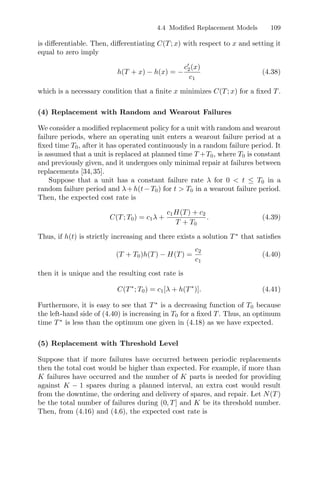 4.4 Modiﬁed Replacement Models 109
is diﬀerentiable. Then, diﬀerentiating C(T; x) with respect to x and setting it
equal to zero imply
h(T + x) − h(x) = −
c2(x)
c1
(4.38)
which is a necessary condition that a ﬁnite x minimizes C(T; x) for a ﬁxed T.
(4) Replacement with Random and Wearout Failures
We consider a modiﬁed replacement policy for a unit with random and wearout
failure periods, where an operating unit enters a wearout failure period at a
ﬁxed time T0, after it has operated continuously in a random failure period. It
is assumed that a unit is replaced at planned time T +T0, where T0 is constant
and previously given, and it undergoes only minimal repair at failures between
replacements [34,35].
Suppose that a unit has a constant failure rate λ for 0  t ≤ T0 in a
random failure period and λ+h(t−T0) for t  T0 in a wearout failure period.
Then, the expected cost rate is
C(T; T0) = c1λ +
c1H(T) + c2
T + T0
. (4.39)
Thus, if h(t) is strictly increasing and there exists a solution T∗
that satisﬁes
(T + T0)h(T) − H(T) =
c2
c1
(4.40)
then it is unique and the resulting cost rate is
C(T∗
; T0) = c1[λ + h(T∗
)]. (4.41)
Furthermore, it is easy to see that T∗
is a decreasing function of T0 because
the left-hand side of (4.40) is increasing in T0 for a ﬁxed T. Thus, an optimum
time T∗
is less than the optimum one given in (4.18) as we have expected.
(5) Replacement with Threshold Level
Suppose that if more failures have occurred between periodic replacements
then the total cost would be higher than expected. For example, if more than
K failures have occurred and the number of K parts is needed for providing
against K − 1 spares during a planned interval, an extra cost would result
from the downtime, the ordering and delivery of spares, and repair. Let N(T)
be the total number of failures during (0, T] and K be its threshold number.
Then, from (4.16) and (4.6), the expected cost rate is
 