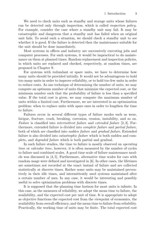 1 Introduction 3
We need to check units such as standby and storage units whose failures
can be detected only through inspection, which is called inspection policy.
For example, consider the case where a standby unit may fail. It may be
catastrophic and dangerous that a standby unit has failed when an original
unit fails. To avoid such a situation, we should check a standby unit to see
whether it is good. If the failure is detected then the maintenance suitable for
the unit should be done immediately.
Most systems in oﬃces and industry are successively executing jobs and
computer processes. For such systems, it would be impractical to do mainte-
nance on them at planned times. Random replacement and inspection policies,
in which units are replaced and checked, respectively, at random times, are
proposed in Chapter 9.
For systems with redundant or spare units, we have to determine how
many units should be provided initially. It would not be advantageous to hold
too many units in order to improve reliability, or to hold too few units in order
to reduce costs. As one technique of determining the number of units, we may
compute an optimum number of units that minimize the expected cost, or the
minimum number such that the probability of failure is less than a speciﬁed
value. If the total cost is given, we may compute the maximum number of
units within a limited cost. Furthermore, we are interested in an optimization
problem: when to replace units with spare ones in order to lengthen the time
to failure.
Failures occur in several diﬀerent types of failure modes such as wear,
fatigue, fracture, crack, breaking, corrosion, erosion, instability, and so on.
Failure is classiﬁed into intermittent failure and extended failure [2, 3]. Fur-
thermore, extended failure is divided into complete failure and partial failure,
both of which are classiﬁed into sudden failure and gradual failure. Extended
failure is also divided into catastrophic failure which is both sudden and com-
plete, and degraded failure which is both partial and gradual.
In such failure studies, the time to failure is mostly observed on operating
time or calendar time, however, it is often measured by the number of cycles
to failure and combined scales. A good time scale of failure maintenance mod-
els was discussed in [4, 5]. Furthermore, alternative time scales for cars with
random usage were deﬁned and investigated in [6]. In other cases, the lifetimes
are sometimes not recorded at the exact instant of failure and are collected
statistically at discrete times. Rather some units may be maintained preven-
tively in their idle times, and intermittently used systems maintained after
a certain number of uses. In any case, it would be interesting and possibly
useful to solve optimization problems with discrete times.
It is supposed that the planning time horizon for most units is inﬁnite. In
this case, as the measures of reliability, we adopt the mean time to failure, the
availability, and the expected cost per unit of time. It is appropriate to adopt
as objective functions the expected cost from the viewpoint of economics, the
availability from overall eﬃciency, and the mean time to failure from reliability.
Practically, the working time of units may be ﬁnite. The total expected cost
 