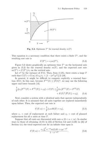 5.1 Replacement Policy 119
c2
c1
T
m(T ∗
)
m(T )
0 T ∗
M(T ∗
)
Fig. 5.2. Optimum T ∗
for renewal density m(T )
This equation is a necessary condition that there exists a ﬁnite T∗
, and the
resulting cost rate is
C(T∗
) = c1m(T∗
). (5.3)
Figure 5.2 shows graphically an optimum time T∗
on the horizontal axis
given in (5.2) for the renewal density m(T), and the expected cost rate
m(T∗
) = C(T∗
)/c1 on the vertical axis.
Let σ2
be the variance of F(t). Then, from (1.25), there exists a large T
such that C(T)  C(∞) if c2/c1  [1 − (σ2
/µ2
)]/2 [19].
In general, it might be diﬃcult to compute explicitly a renewal func-
tion M(t). In this case, because F(n)
(t) ≤ [F(t)]n
, we may use the following
upper and lower bounds [13].
1
T
{c1[F(1)
(T) + F(2)
(T)] + c2}  C(T) ≤
1
T
{c1[F(1)
(T) + F(2)
(T)
+ F(T)3
/F(T)] + c2}. (5.4)
Next, consider a system with n identical units that operate independently
of each other. It is assumed that all units together are replaced immediately
upon failure. Then, the expected cost rate is
C(T; n) =
1
T
[c1nM(T) + c2], (5.5)
where c1 = cost of replacement at each failure and c2 = cost of planned
replacement for all n units at time T.
Suppose that all costs are discounted with rate α (0  α  ∞). In similar
ways to those of obtaining (3.15) in (1) of Section 3.2 and (4.30) in (1) of
Section 4.4, the total expected cost for an inﬁnite time span is
C(T; α) =
c1
 T
0
e−αt
m(t) dt + c2e−αT
1 − e−αT
. (5.6)
 