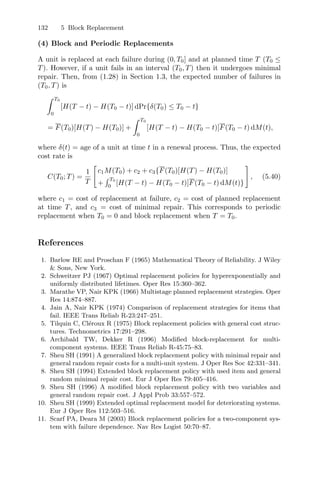 132 5 Block Replacement
(4) Block and Periodic Replacements
A unit is replaced at each failure during (0, T0] and at planned time T (T0 ≤
T). However, if a unit fails in an interval (T0, T) then it undergoes minimal
repair. Then, from (1.28) in Section 1.3, the expected number of failures in
(T0, T) is
 T0
0
[H(T − t) − H(T0 − t)] dPr{δ(T0) ≤ T0 − t}
= F(T0)[H(T) − H(T0)] +
 T0
0
[H(T − t) − H(T0 − t)]F(T0 − t) dM(t),
where δ(t) = age of a unit at time t in a renewal process. Thus, the expected
cost rate is
C(T0; T) =
1
T
#
c1M(T0) + c2 + c3{F(T0)[H(T) − H(T0)]
+
 T0
0
[H(T − t) − H(T0 − t)]F(T0 − t) dM(t)}
$
, (5.40)
where c1 = cost of replacement at failure, c2 = cost of planned replacement
at time T, and c3 = cost of minimal repair. This corresponds to periodic
replacement when T0 = 0 and block replacement when T = T0.
References
1. Barlow RE and Proschan F (1965) Mathematical Theory of Reliability. J Wiley
 Sons, New York.
2. Schweitzer PJ (1967) Optimal replacement policies for hyperexponentially and
uniformly distributed lifetimes. Oper Res 15:360–362.
3. Marathe VP, Nair KPK (1966) Multistage planned replacement strategies. Oper
Res 14:874–887.
4. Jain A, Nair KPK (1974) Comparison of replacement strategies for items that
fail. IEEE Trans Reliab R-23:247–251.
5. Tilquin C, Cléroux R (1975) Block replacement policies with general cost struc-
tures. Technometrics 17:291–298.
6. Archibald TW, Dekker R (1996) Modiﬁed block-replacement for multi-
component systems. IEEE Trans Reliab R-45:75–83.
7. Sheu SH (1991) A generalized block replacement policy with minimal repair and
general random repair costs for a multi-unit system. J Oper Res Soc 42:331–341.
8. Sheu SH (1994) Extended block replacement policy with used item and general
random minimal repair cost. Eur J Oper Res 79:405–416.
9. Sheu SH (1996) A modiﬁed block replacement policy with two variables and
general random repair cost. J Appl Prob 33:557–572.
10. Sheu SH (1999) Extended optimal replacement model for deteriorating systems.
Eur J Oper Res 112:503–516.
11. Scarf PA, Deara M (2003) Block replacement policies for a two-component sys-
tem with failure dependence. Nav Res Logist 50:70–87.
 