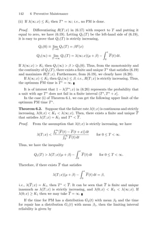 142 6 Preventive Maintenance
(ii) If λ(∞; x) ≤ K1 then T∗
= ∞; i.e., no PM is done.
Proof. Diﬀerentiating R(T; x) in (6.17) with respect to T and putting it
equal to zero, we have (6.19). Letting Q1(T) be the left-hand side of (6.19),
it is easy to prove that Q1(T) is strictly increasing,
Q1(0) ≡ lim
T →0
Q1(T) = βF(x)
Q1(∞) ≡ lim
T →∞
Q1(T) = λ(∞; x)(µ + β) −
 x
0
F(t) dt.
If λ(∞; x)  K1 then Q1(∞)  β  Q1(0). Thus, from the monotonicity and
the continuity of Q1(T), there exists a ﬁnite and unique T∗
that satisﬁes (6.19)
and maximizes R(T; x). Furthermore, from (6.19), we clearly have (6.20).
If λ(∞; x) ≤ K1 then Q1(∞) ≤ β; i.e., R(T; x) is strictly increasing. Thus,
the optimum PM time is T∗
= ∞.
It is of interest that 1 − λ(T∗
; x) in (6.20) represents the probability that
a unit with age T∗
does not fail in a ﬁnite interval (T∗
, T∗
+ x].
In the case (i) of Theorem 6.1, we can get the following upper limit of the
optimum PM time T∗
.
Theorem 6.2. Suppose that the failure rate λ(t; x) is continuous and strictly
increasing, λ(0; x)  K1  λ(∞; x). Then, there exists a ﬁnite and unique T
that satisﬁes λ(T; x) = K1 and T∗
 T.
Proof. From the assumption that λ(t; x) is strictly increasing, we have
λ(T; x) 
 ∞
T
[F(t) − F(t + x)] dt
 ∞
T
F(t) dt
for 0 ≤ T  ∞.
Thus, we have the inequality
Q1(T)  λ(T; x)(µ + β) −
 x
0
F(t) dt for 0 ≤ T  ∞.
Therefore, if there exists T that satisﬁes
λ(T; x)(µ + β) −
 x
0
F(t) dt = β,
i.e., λ(T; x) = K1, then T∗
 T. It can be seen that T is ﬁnite and unique
inasmuch as λ(T; x) is strictly increasing, and λ(0; x)  K1  λ(∞; x). If
λ(0; x) ≥ K1 then we may take T = ∞.
If the time for PM has a distribution G2(t) with mean β2 and the time
for repair has a distribution G1(t) with mean β1, then the limiting interval
reliability is given by
 