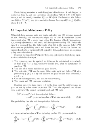 7.1 Imperfect Maintenance Policy 173
The following notation is used throughout this chapter. A unit begins to
operate at time 0, and has the failure distribution F(t) (t ≥ 0) with ﬁnite
mean µ and its density function f(t) ≡ dF(t)/dt. Furthermore, the failure
rate h(t) ≡ f(t)/F(t) and the cumulative hazard function H(t) ≡
 t
0
h(u)du,
where Φ ≡ 1 − Φ.
7.1 Imperfect Maintenance Policy
All models have assumed until now that a unit after any PM becomes as good
as new. Actually, this assumption might not be true. It sometimes occurs
that a unit after PM is worse than before PM because of faulty procedures,
e.g., wrong adjustments, bad parts, and damage done during PM. To include
this, it is assumed that the failure rate after PM is the same as before PM
with a certain probability, and a unit is not like new. This section derives the
expected cost rate of the model with imperfect PM, and discusses an optimum
policy that minimizes it.
Consider the imperfect PM policy for a one-unit system that should oper-
ate for an inﬁnite time span.
1. The operating unit is repaired at failure or is maintained preventively
at time T (0  T ≤ ∞), whichever occurs ﬁrst, after its installation or
previous PM.
2. The unit after repair becomes as good as new.
3. The unit after PM has the same failure rate as it had before PM with
probability p (0 ≤ p  1) and becomes as good as new with probability
q ≡ 1 − p.
4. Cost of each repair is c1 and cost of each PM is c2.
5. The repair and PM times are negligible.
Consider one cycle from time t = 0 to the time that the unit becomes as
good as new by either repair or perfect PM. Then, the expected cost of one
cycle is given by the sum of the repair cost and PM cost;
+
C(T; p) = c1 Pr{unit is repaired at failure}
+ c2 Pr{expected number of PMs per one cycle}. (7.1)
The probability that the unit is repaired at failure is
∞
j=1
pj−1
 jT
(j−1)T
dF(t) = 1 − q
∞
j=1
pj−1
F(jT) (7.2)
and the expected number of PMs including perfect PM per one cycle is
∞
j=1
(j − 1)pj−1
 jT
(j−1)T
dF(t) + q
∞
j=1
jpj−1
F(jT) =
∞
j=1
pj−1
F(jT). (7.3)
 