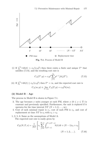 7.2 Preventive Maintenance with Minimal Repair 177
Age
x
x
x
x
T 2T 3T · · · · · · · · · (N − 1)T NT
Replacement time
PM time
Fig. 7.1. Process of Model B
(i) If
 ∞
0
t dh(t)  c2/(c1q2
) then there exists a ﬁnite and unique T∗
that
satisﬁes (7.14), and the resulting cost rate is
CA(T∗
; p) = c1q2
∞
j=1
pj−1
jh(jT∗
). (7.15)
(ii) If
 ∞
0
t dh(t) ≤ c2/(c1q2
) then T∗
= ∞, and the expected cost rate is
CA(∞; p) ≡ lim
T →∞
CA(T; p) = c1q2
h(∞).
(2) Model B – Age
The process in Model B is shown in Figure 7.1.
3. The age becomes x units younger at each PM, where x (0 ≤ x ≤ T) is
constant and previously speciﬁed. Furthermore, the unit is replaced if it
operates for the time interval NT (N = 1, 2, . . . , ∞).
4. Cost of each minimal repair is c1, cost of each PM is c2, and cost of
replacement at time NT is c3 with c3  c2.
1, 2, 5, 6. Same as the assumptions of Model A.
The expected cost rate is easily given by
CB(N; T, x) =
1
NT
⎡
⎣c1
N−1
j=0
 T +j(T −x)
j(T −x)
h(t) dt + (N − 1)c2 + c3
⎤
⎦
(N = 1, 2, . . . ). (7.16)
 