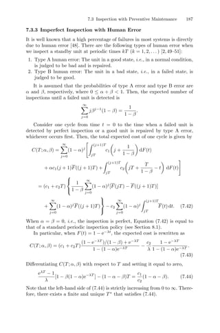 7.3 Inspection with Preventive Maintenance 187
7.3.3 Imperfect Inspection with Human Error
It is well known that a high percentage of failures in most systems is directly
due to human error [48]. There are the following types of human error when
we inspect a standby unit at periodic times kT (k = 1, 2, . . . ) [2,49–51]:
1. Type A human error: The unit in a good state, i.e., in a normal condition,
is judged to be bad and is repaired.
2. Type B human error: The unit in a bad state, i.e., in a failed state, is
judged to be good.
It is assumed that the probabilities of type A error and type B error are
α and β, respectively, where 0 ≤ α + β  1. Then, the expected number of
inspections until a failed unit is detected is
∞
j=0
jβj−1
(1 − β) =
1
1 − β
.
Consider one cycle from time t = 0 to the time when a failed unit is
detected by perfect inspection or a good unit is repaired by type A error,
whichever occurs ﬁrst. Then, the total expected cost of one cycle is given by
C(T; α, β) =
∞
j=0
(1 − α)j
# (j+1)T
jT
c1

j +
1
1 − β

dF(t)
+ αc1(j + 1)F((j + 1)T) +
 (j+1)T
jT
c2

jT +
T
1 − β
− t

dF(t)
$
= (c1 + c2T)
⎧
⎨
⎩
1
1 − β
∞
j=0
(1 − α)j
[F(jT) − F((j + 1)T)]
+
∞
j=0
(1 − α)j
F((j + 1)T)
⎫
⎬
⎭
− c2
∞
j=0
(1 − α)j
 (j+1)T
jT
F(t) dt. (7.42)
When α = β = 0, i.e., the inspection is perfect, Equation (7.42) is equal to
that of a standard periodic inspection policy (see Section 8.1).
In particular, when F(t) = 1 − e−λt
, the expected cost is rewritten as
C(T; α, β) = (c1 + c2T)
(1 − e−λT
)/(1 − β) + e−λT
1 − (1 − α)e−λT
−
c2
λ
1 − e−λT
1 − (1 − α)e−λT
.
(7.43)
Diﬀerentiating C(T; α, β) with respect to T and setting it equal to zero,
eλT
− 1
λ
[1 − β(1 − α)e−λT
] − (1 − α − β)T =
c1
c2
(1 − α − β). (7.44)
Note that the left-hand side of (7.44) is strictly increasing from 0 to ∞. There-
fore, there exists a ﬁnite and unique T∗
that satisﬁes (7.44).
 