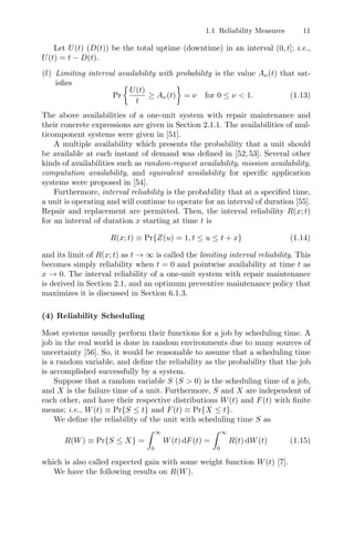 1.1 Reliability Measures 11
Let U(t) (D(t)) be the total uptime (downtime) in an interval (0, t]; i.e.,
U(t) = t − D(t).
(f) Limiting interval availability with probability is the value Aν(t) that sat-
isﬁes
Pr

U(t)
t
≥ Aν(t)

= ν for 0 ≤ ν  1. (1.13)
The above availabilities of a one-unit system with repair maintenance and
their concrete expressions are given in Section 2.1.1. The availabilities of mul-
ticomponent systems were given in [51].
A multiple availability which presents the probability that a unit should
be available at each instant of demand was deﬁned in [52, 53]. Several other
kinds of availabilities such as random-request availability, mission availability,
computation availability, and equivalent availability for speciﬁc application
systems were proposed in [54].
Furthermore, interval reliability is the probability that at a speciﬁed time,
a unit is operating and will continue to operate for an interval of duration [55].
Repair and replacement are permitted. Then, the interval reliability R(x; t)
for an interval of duration x starting at time t is
R(x; t) ≡ Pr{Z(u) = 1, t ≤ u ≤ t + x} (1.14)
and its limit of R(x; t) as t → ∞ is called the limiting interval reliability. This
becomes simply reliability when t = 0 and pointwise availability at time t as
x → 0. The interval reliability of a one-unit system with repair maintenance
is derived in Section 2.1, and an optimum preventive maintenance policy that
maximizes it is discussed in Section 6.1.3.
(4) Reliability Scheduling
Most systems usually perform their functions for a job by scheduling time. A
job in the real world is done in random environments due to many sources of
uncertainty [56]. So, it would be reasonable to assume that a scheduling time
is a random variable, and deﬁne the reliability as the probability that the job
is accomplished successfully by a system.
Suppose that a random variable S (S  0) is the scheduling time of a job,
and X is the failure time of a unit. Furthermore, S and X are independent of
each other, and have their respective distributions W(t) and F(t) with ﬁnite
means; i.e., W(t) ≡ Pr{S ≤ t} and F(t) ≡ Pr{X ≤ t}.
We deﬁne the reliability of the unit with scheduling time S as
R(W) ≡ Pr{S ≤ X} =
 ∞
0
W(t) dF(t) =
 ∞
0
R(t) dW(t) (1.15)
which is also called expected gain with some weight function W(t) [7].
We have the following results on R(W).
 