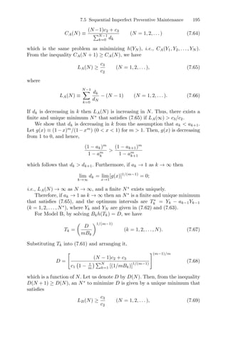 7.5 Sequential Imperfect Preventive Maintenance 195
CA(N) ≡
(N −1)c2 + c3
N−1
k=0 dk
(N = 1, 2, . . . ) (7.64)
which is the same problem as minimizing h(YN ), i.e., CA(Y1, Y2, . . . , YN ).
From the inequality CA(N + 1) ≥ CA(N), we have
LA(N) ≥
c3
c2
(N = 1, 2, . . . ), (7.65)
where
LA(N) ≡
N−1
k=0
dk
dN
− (N − 1) (N = 1, 2, . . . ). (7.66)
If dk is decreasing in k then LA(N) is increasing in N. Thus, there exists a
ﬁnite and unique minimum N∗
that satisﬁes (7.65) if LA(∞)  c3/c2.
We show that dk is decreasing in k from the assumption that ak  ak+1.
Let g(x) ≡ (1−x)m
/(1−xm
) (0  x  1) for m  1. Then, g(x) is decreasing
from 1 to 0, and hence,
(1 − ak)m
1 − am
k

(1 − ak+1)m
1 − am
k+1
which follows that dk  dk+1. Furthermore, if ak → 1 as k → ∞ then
lim
k→∞
dk = lim
x→1
[g(x)]1/(m−1)
= 0;
i.e., LA(N) → ∞ as N → ∞, and a ﬁnite N∗
exists uniquely.
Therefore, if ak → 1 as k → ∞ then an N∗
is a ﬁnite and unique minimum
that satisﬁes (7.65), and the optimum intervals are T∗
k = Yk − ak−1Yk−1
(k = 1, 2, . . . , N∗
), where Yk and YN are given in (7.62) and (7.63).
For Model B, by solving Bkh(Tk) = D, we have
Tk =

D
mBk
1/(m−1)
(k = 1, 2, . . . , N). (7.67)
Substituting Tk into (7.61) and arranging it,
D =
#
(N − 1)c2 + c3
c1
(
1 − 1
m
) N
k=1 [(1/mBk)]
1/(m−1)
$(m−1)/m
(7.68)
which is a function of N. Let us denote D by D(N). Then, from the inequality
D(N + 1) ≥ D(N), an N∗
to minimize D is given by a unique minimum that
satisﬁes
LB(N) ≥
c3
c2
(N = 1, 2, . . . ), (7.69)
 