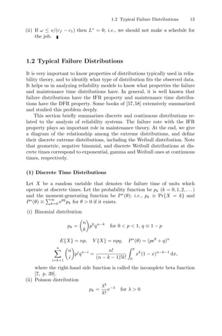 1.2 Typical Failure Distributions 13
(ii) If ω ≤ s/(cf − c1) then L∗
= 0; i.e., we should not make a schedule for
the job.
1.2 Typical Failure Distributions
It is very important to know properties of distributions typically used in relia-
bility theory, and to identify what type of distribution ﬁts the observed data.
It helps us in analyzing reliability models to know what properties the failure
and maintenance time distributions have. In general, it is well known that
failure distributions have the IFR property and maintenance time distribu-
tions have the DFR property. Some books of [57,58] extensively summarized
and studied this problem deeply.
This section brieﬂy summarizes discrete and continuous distributions re-
lated to the analysis of reliability systems. The failure rate with the IFR
property plays an important role in maintenance theory. At the end, we give
a diagram of the relationship among the extreme distributions, and deﬁne
their discrete extreme distributions, including the Weibull distribution. Note
that geometric, negative binomial, and discrete Weibull distributions at dis-
crete times correspond to exponential, gamma and Weibull ones at continuous
times, respectively.
(1) Discrete Time Distributions
Let X be a random variable that denotes the failure time of units which
operate at discrete times. Let the probability function be pk (k = 0, 1, 2, . . . )
and the moment-generating function be P∗
(θ); i.e., pk ≡ Pr{X = k} and
P∗
(θ) ≡
∞
k=0 eθk
pk for θ  0 if it exists.
(i) Binomial distribution
pk =

n
k

pk
qn−k
for 0  p  1, q ≡ 1 − p
E{X} = np, V {X} = npq, P∗
(θ) = (peθ
+ q)n
n
i=k+1

n
i

pi
qn−i
=
n!
(n − k − 1)!k!
 p
0
xk
(1 − x)n−k−1
dx,
where the right-hand side function is called the incomplete beta function
[7, p. 39].
(ii) Poisson distribution
pk =
λk
k!
e−λ
for λ  0
 