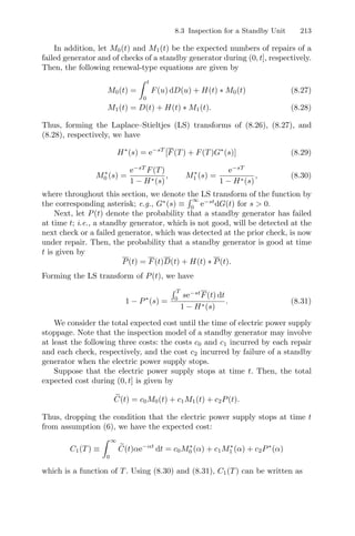 8.3 Inspection for a Standby Unit 213
In addition, let M0(t) and M1(t) be the expected numbers of repairs of a
failed generator and of checks of a standby generator during (0, t], respectively.
Then, the following renewal-type equations are given by
M0(t) =
 t
0
F(u) dD(u) + H(t) ∗ M0(t) (8.27)
M1(t) = D(t) + H(t) ∗ M1(t). (8.28)
Thus, forming the Laplace–Stieltjes (LS) transforms of (8.26), (8.27), and
(8.28), respectively, we have
H∗
(s) = e−sT
[F(T) + F(T)G∗
(s)] (8.29)
M∗
0 (s) =
e−sT
F(T)
1 − H∗(s)
, M∗
1 (s) =
e−sT
1 − H∗(s)
, (8.30)
where throughout this section, we denote the LS transform of the function by
the corresponding asterisk; e.g., G∗
(s) ≡
 ∞
0
e−st
dG(t) for s  0.
Next, let P(t) denote the probability that a standby generator has failed
at time t; i.e., a standby generator, which is not good, will be detected at the
next check or a failed generator, which was detected at the prior check, is now
under repair. Then, the probability that a standby generator is good at time
t is given by
P(t) = F(t)D(t) + H(t) ∗ P(t).
Forming the LS transform of P(t), we have
1 − P∗
(s) =
 T
0
se−st
F(t) dt
1 − H∗(s)
. (8.31)
We consider the total expected cost until the time of electric power supply
stoppage. Note that the inspection model of a standby generator may involve
at least the following three costs: the costs c0 and c1 incurred by each repair
and each check, respectively, and the cost c2 incurred by failure of a standby
generator when the electric power supply stops.
Suppose that the electric power supply stops at time t. Then, the total
expected cost during (0, t] is given by

C(t) = c0M0(t) + c1M1(t) + c2P(t).
Thus, dropping the condition that the electric power supply stops at time t
from assumption (6), we have the expected cost:
C1(T) ≡
 ∞
0

C(t)αe−αt
dt = c0M∗
0 (α) + c1M∗
1 (α) + c2P∗
(α)
which is a function of T. Using (8.30) and (8.31), C1(T) can be written as
 