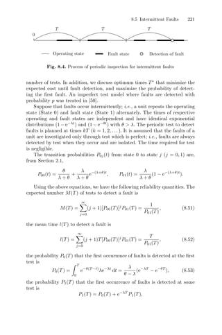 8.5 Intermittent Faults 221
Operating state Fault state Detection of fault
0
T T T
Fig. 8.4. Process of periodic inspection for intermittent faults
number of tests. In addition, we discuss optimum times T∗
that minimize the
expected cost until fault detection, and maximize the probability of detect-
ing the ﬁrst fault. An imperfect test model where faults are detected with
probability p was treated in [50].
Suppose that faults occur intermittently; i.e., a unit repeats the operating
state (State 0) and fault state (State 1) alternately. The times of respective
operating and fault states are independent and have identical exponential
distributions (1 − e−λt
) and (1 − e−θt
) with θ  λ. The periodic test to detect
faults is planned at times kT (k = 1, 2, . . . ). It is assumed that the faults of a
unit are investigated only through test which is perfect; i.e., faults are always
detected by test when they occur and are isolated. The time required for test
is negligible.
The transition probabilities P0j(t) from state 0 to state j (j = 0, 1) are,
from Section 2.1,
P00(t) =
θ
λ + θ
+
λ
λ + θ
e−(λ+θ)t
, P01(t) =
λ
λ + θ
(1 − e−(λ+θ)t
).
Using the above equations, we have the following reliability quantities. The
expected number M(T) of tests to detect a fault is
M(T) =
∞
j=0
(j + 1)[P00(T)]j
P01(T) =
1
P01(T)
, (8.51)
the mean time l(T) to detect a fault is
l(T) =
∞
j=0
(j + 1)T[P00(T)]j
P01(T) =
T
P01(T)
, (8.52)
the probability P0(T) that the ﬁrst occurrence of faults is detected at the ﬁrst
test is
P0(T) =
 T
0
e−θ(T −t)
λe−λt
dt =
λ
θ − λ
(e−λT
− e−θT
), (8.53)
the probability P1(T) that the ﬁrst occurrence of faults is detected at some
test is
P1(T) = P0(T) + e−λT
P1(T),
 