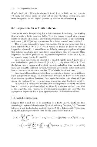 224 8 Inspection Policies
(log θ − log λ)/(θ − λ) is quite simple. If λ and θ vary a little, we can compute
T∗
2 easily and should make the next test at time T∗
2 . These testing strategies
could be applied to real digital systems by suitable modiﬁcations.
8.6 Inspection for a Finite Interval
Most units would be operating for a ﬁnite interval. Practically, the working
time of units is ﬁnite in actual ﬁelds. Very few papers treated with replace-
ments for a ﬁnite time span. The optimum sequential policy [1] and the asymp-
totic costs [105,106] of age replacement for a ﬁnite interval were obtained.
This section summarizes inspection policies for an operating unit for a
ﬁnite interval (0, S] (0  S  ∞) in which its failure is detected only by
inspection. Generally, it would be more diﬃcult to compute optimum inspec-
tion policies in a ﬁnite case than those in an inﬁnite one. We consider three
inspection models of periodic and sequential inspections in Section 8.1, and
asymptotic inspection in Section 8.2.
In periodic inspection, an interval S is divided equally into N parts and a
unit is checked at periodic times kT (k = 1, 2, . . . , N) where NT ≡ S. When
the failure time is exponential, we ﬁrst compute a checking time in an inﬁnite
case, and using the partition method, we derive an optimum policy that shows
how to compute an optimum number N∗
of checks in a ﬁnite case.
In sequential inspection, we show how to compute optimum checking times.
Such computations might be troublesome, because we have to solve some
simultaneous equations, however, they would be easier than those of Algo-
rithm 1 in Section 8.1 as recent personal computers have developed greatly.
In asymptotic inspection, we introduce an inspection intensity and show
how to compute approximate checking times by a simpler method than that
of the sequential one. Finally, we give numerical examples and show that the
asymptotic inspection has a good approximation to the sequential one.
(1) Periodic Inspection
Suppose that a unit has to be operating for a ﬁnite interval (0, S] and fails
according to a general distribution F(t) with a density function f(t). To detect
failures, a unit is checked at periodic times kT (k = 1, 2, . . . , N). Then, from
(8.1), the total expected cost until failure detection or time S is
C(N) =
N−1
k=0
 (k+1)T
kT
{c1(k + 1) + c2[(k + 1)T − t]} dF(t) + c1NF(NT) + c3
=

c1 +
c2S
N
N−1
k=0
F
!kS
N

− c2
 S
0
F(t) dt + c3 (N = 1, 2, . . . ). (8.60)
 