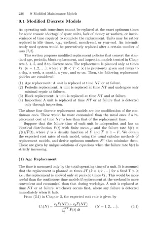 236 9 Modiﬁed Maintenance Models
9.1 Modiﬁed Discrete Models
An operating unit sometimes cannot be replaced at the exact optimum times
for some reason: shortage of spare units, lack of money or workers, or incon-
venience of time required to complete the replacement. Units may be rather
replaced in idle times, e.g., weekend, month-end, or year-end. An intermit-
tently used system would be preventively replaced after a certain number of
uses [7,8].
This section proposes modiﬁed replacement policies that convert the stan-
dard age, periodic, block replacement, and inspection models treated in Chap-
ters 3, 4, 5, and 8 to discrete ones. The replacement is planned only at times
kT (k = 1, 2, . . . ), where T (0  T  ∞) is previously given and refers to
a day, a week, a month, a year, and so on. Then, the following replacement
policies are considered.
(1) Age replacement: A unit is replaced at time NT or at failure.
(2) Periodic replacement: A unit is replaced at time NT and undergoes only
minimal repair at failures.
(3) Block replacement: A unit is replaced at time NT and at failure.
(4) Inspection: A unit is replaced at time NT or at failure that is detected
only through inspection.
The above four discrete replacement models are one modiﬁcation of the con-
tinuous ones. These would be more economical than the usual ones if a re-
placement cost at time NT is less than that of the replacement time.
Suppose that the failure time of each unit is independent and has an
identical distribution F(t) with ﬁnite mean µ and the failure rate h(t) ≡
f(t)/F(t), where f is a density function of F and F ≡ 1 − F. We obtain
the expected cost rates of each model, using the usual calculus methods of
replacement models, and derive optimum numbers N∗
that minimize them.
These are given by unique solutions of equations when the failure rate h(t) is
strictly increasing.
(1) Age Replacement
The time is measured only by the total operating time of a unit. It is assumed
that the replacement is planned at times kT (k = 1, 2, . . . ) for a ﬁxed T  0;
i.e., the replacement is allowed only at periodic times kT. This would be more
useful than the continuous-time models if replacement at the weekend is more
convenient and economical than that during weekdays. A unit is replaced at
time NT or at failure, whichever occurs ﬁrst, where any failure is detected
immediately when it fails.
From (3.4) in Chapter 3, the expected cost rate is given by
C1(N) =
c1F(NT) + c2F(NT)
 NT
0
F(t) dt
(N = 1, 2, . . . ), (9.1)
 