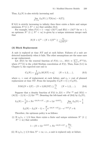 9.1 Modiﬁed Discrete Models 239
Thus, L2(N) is also strictly increasing and
lim
N→∞
L2(N) ≥ T[h(∞) − h(T)].
If h(t) is strictly increasing to inﬁnity then there exists a ﬁnite and unique
minimum N∗
(1 ≤ N∗
 ∞) that satisﬁes (9.4).
For example, when F(t) = 1 − exp[−(λt)m
] and H(t) = (λt)m
for m  1,
an optimum N∗
(1 ≤ N∗
 ∞) is given by a unique minimum integer such
that
N(N + 1)m
− (N + 1)Nm
≥
c2
c1(λT)m
.
(3) Block Replacement
A unit is replaced at time NT and at each failure. Failures of a unit are
detected immediately when it fails. The other assumptions are the same ones
as age replacement.
Let M(t) be the renewal function of F(t); i.e., M(t) ≡
∞
j=1 F(j)
(t),
where F(j)
(t) is the j-fold Stieltjes convolution of F(t). Then, from (5.1) in
Chapter 5, the expected cost rate is
C3(N) =
1
NT
[c1M(NT) + c2] (N = 1, 2, . . . ), (9.5)
where c1 = cost of replacement at each failure, and c2 = cost of planned
replacement at time NT. From the inequality C3(N + 1) ≥ C3(N),
NM((N + 1)T) − (N + 1)M(NT) ≥
c2
c1
(N = 1, 2, . . . ). (9.6)
Suppose that a density function of F(t) is f(t) = λ2
te−λt
and M(t) =
(λt/2) − (1/4) + (1/4)e−2λt
. Denoting the left-hand side of (9.6) by L3(N),
L3(N) =
1
4
[1 + Ne−2λ(N+1)T
− (N + 1)e−2λNT
], lim
N→∞
L3(N) =
1
4
L3(N) − L3(N − 1) =
N
4
e−2λ(N−1)T
(1 − e−2λT
)2
 0.
Therefore, the optimum policy is as follows:
(i) If c2/c1  1/4 then there exists a ﬁnite and unique minimum N∗
(1 ≤
N∗
 ∞) that satisﬁes
1 − (N + 1)e−2λNT
+ Ne−2λ(N+1)T
≥
4c2
c1
.
(ii) If c2/c1 ≥ 1/4 then N∗
= ∞; i.e., a unit is replaced only at failure.
 