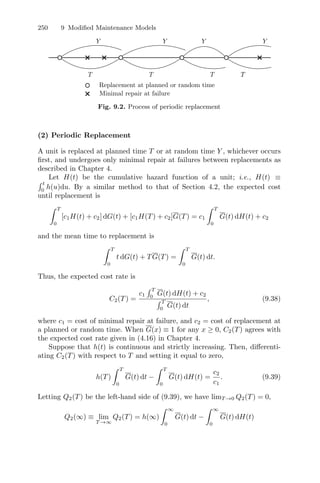 250 9 Modiﬁed Maintenance Models
Replacement at planned or random time
Minimal repair at failure
T T T T
T
Y Y Y Y
Fig. 9.2. Process of periodic replacement
(2) Periodic Replacement
A unit is replaced at planned time T or at random time Y , whichever occurs
ﬁrst, and undergoes only minimal repair at failures between replacements as
described in Chapter 4.
Let H(t) be the cumulative hazard function of a unit; i.e., H(t) ≡
 t
0
h(u)du. By a similar method to that of Section 4.2, the expected cost
until replacement is
 T
0
[c1H(t) + c2] dG(t) + [c1H(T) + c2]G(T) = c1
 T
0
G(t) dH(t) + c2
and the mean time to replacement is
 T
0
t dG(t) + TG(T) =
 T
0
G(t) dt.
Thus, the expected cost rate is
C2(T) =
c1
 T
0
G(t) dH(t) + c2
 T
0
G(t) dt
, (9.38)
where c1 = cost of minimal repair at failure, and c2 = cost of replacement at
a planned or random time. When G(x) ≡ 1 for any x ≥ 0, C2(T) agrees with
the expected cost rate given in (4.16) in Chapter 4.
Suppose that h(t) is continuous and strictly increasing. Then, diﬀerenti-
ating C2(T) with respect to T and setting it equal to zero,
h(T)
 T
0
G(t) dt −
 T
0
G(t) dH(t) =
c2
c1
. (9.39)
Letting Q2(T) be the left-hand side of (9.39), we have limT →0 Q2(T) = 0,
Q2(∞) ≡ lim
T →∞
Q2(T) = h(∞)
 ∞
0
G(t) dt −
 ∞
0
G(t) dH(t)
 