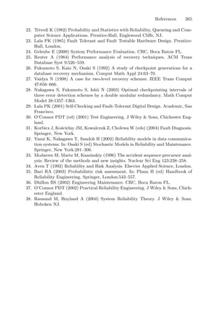 References 265
22. Trivedi K (1982) Probability and Statistics with Reliability, Queueing and Com-
puter Science Applications. Prentice-Hall, Englewood Cliﬀs, NJ.
23. Lala PK (1985) Fault Tolerant and Fault Testable Hardware Design. Prentice-
Hall, London.
24. Gelenbe E (2000) System Performance Evaluation. CRC, Boca Raton FL.
25. Reuter A (1984) Performance analysis of recovery techniques. ACM Trans
Database Syst 9:526–559.
26. Fukumoto S, Kaio N, Osaki S (1992) A study of checkpoint generations for a
database recovery mechanism. Comput Math Appl 24:63–70.
27. Vaidya N (1998) A case for two-level recovery schemes. IEEE Trans Comput
47:656–666.
28. Nakagawa S, Fukumoto S, Ishii N (2003) Optimal checkpointing intervals of
three error detection schemes by a double modular redundancy. Math Comput
Model 38:1357–1363.
29. Lala PK (2001) Self-Checking and Fault-Tolerant Digital Design. Academic, San
Francisco.
30. O’Connor PDT (ed) (2001) Test Engineering. J Wiley  Sons, Chichester Eng-
land.
31. Korbicz J, Kościelny JM, Kowalczuk Z, Cholewa W (eds) (2004) Fault Diagnosis.
Springer, New York.
32. Yasui K, Nakagawa T, Sandoh H (2002) Reliability models in data communica-
tion systems. In: Osaki S (ed) Stochastic Models in Reliability and Maintenance.
Springer, New York:281–306.
33. Modarres M, Martz M, Kaminskiy (1996) The accident sequence precursor anal-
ysis: Review of the methods and new insights. Nuclear Sci Eng 123:238–258.
34. Aven T (1992) Reliability and Risk Analysis. Elsevier Applied Science, London.
35. Bari RA (2003) Probabilistic risk assessment. In: Pham H (ed) Handbook of
Reliability Engineering. Springer, London:543–557.
36. Dhillon BS (2002) Engineering Maintenance. CRC, Boca Raton FL.
37. O’Connor PDT (2002) Practical Reliability Engineering. J Wiley  Sons, Chich-
ester England.
38. Rausand M, Høyland A (2004) System Reliability Theory. J Wiley  Sons,
Hoboken NJ.
 