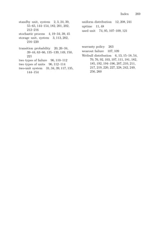 Index 269
standby unit, system 2, 3, 24, 39,
55–65, 144–154, 182, 201, 202,
212–216
stochastic process 4, 19–34, 39, 45
storage unit, system 3, 113, 202,
216–220
transition probability 20, 26–34,
39–44, 63–66, 135–139, 149, 150,
221
two types of failure 96, 110–112
two types of units 96, 112–114
two-unit system 31, 34, 39, 117, 135,
144–154
uniform distribution 12, 208, 241
uptime 11, 48
used unit 74, 95, 107–109, 121
warranty policy 263
wearout failure 107, 109
Weibull distribution 6, 13, 15–18, 54,
70, 76, 92, 103, 107, 111, 181, 182,
185, 192, 194–196, 207, 210, 211,
217, 219, 220, 227, 228, 242, 249,
256, 260
 