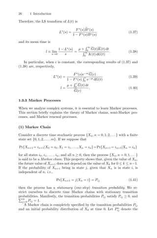26 1 Introduction
Therefore, the LS transform of L(t) is
L∗
(s) =
F∗
(s) 
B∗
(s)
1 − F∗(s)B∗(s)
(1.37)
and its mean time is
l ≡ lim
s→0
1 − L∗
(s)
s
=
µ +
 ∞
0
G(t)K(t) dt
 ∞
0
K(t) dG(t)
. (1.38)
In particular, when c is constant, the corresponding results of (1.37) and
(1.38) are, respectively,
L∗
(s) =
F∗
(s)e−sc
G(c)
1 − F∗(s)
 c
0
e−st dG(t)
(1.39)
l =
µ +
 c
0
G(t) dt
G(c)
. (1.40)
1.3.3 Markov Processes
When we analyze complex systems, it is essential to learn Markov processes.
This section brieﬂy explains the theory of Markov chains, semi-Markov pro-
cesses, and Markov renewal processes.
(1) Markov Chain
Consider a discrete time stochastic process {Xn, n = 0, 1, 2, . . . } with a ﬁnite
state set {0, 1, 2, . . . , m}. If we suppose that
Pr{Xn+1 = in+1|X0 = i0, X1 = i1, . . . , Xn = in}=Pr{Xn+1 = in+1|Xn = in}
for all states i0, i1, . . . , in, and all n ≥ 0, then the process {Xn, n = 0, 1, . . . }
is said to be a Markov chain. This property shows that, given the value of Xn,
the future value of Xn+1 does not depend on the value of Xk for 0 ≤ k ≤ n−1.
If the probability of Xn+1 being in state j, given that Xn is in state i, is
independent of n, i.e.,
Pr{Xn+1 = j|Xn = i} = Pij (1.41)
then the process has a stationary (one-step) transition probability. We re-
strict ourselves to discrete time Markov chains with stationary transition
probabilities. Manifestly, the transition probabilities Pij satisfy Pij ≥ 0, and
m
j=0 Pij = 1.
A Markov chain is completely speciﬁed by the transition probabilities Pij
and an initial probability distribution of X0 at time 0. Let Pn
ij denote the
 