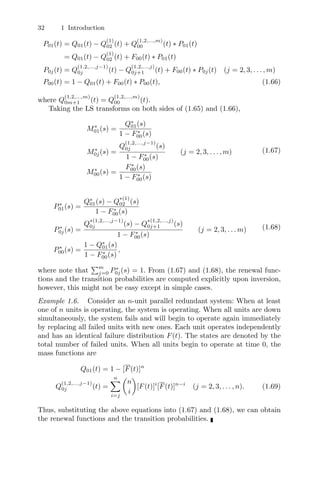 32 1 Introduction
P01(t) = Q01(t) − Q
(1)
02 (t) + Q
(1,2,...,m)
00 (t) ∗ P01(t)
= Q01(t) − Q
(1)
02 (t) + F00(t) ∗ P01(t)
P0j(t) = Q
(1,2,...,j−1)
0j (t) − Q
(1,2,...,j)
0j+1 (t) + F00(t) ∗ P0j(t) (j = 2, 3, . . . , m)
P00(t) = 1 − Q01(t) + F00(t) ∗ P00(t), (1.66)
where Q
(1,2,...,m)
0m+1 (t) = Q
(1,2,...,m)
00 (t).
Taking the LS transforms on both sides of (1.65) and (1.66),
M∗
01(s) =
Q∗
01(s)
1 − F∗
00(s)
M∗
0j(s) =
Q
(1,2,...,j−1)
0j (s)
1 − F∗
00(s)
(j = 2, 3, . . . , m)
M∗
00(s) =
F∗
00(s)
1 − F∗
00(s)
(1.67)
P∗
01(s) =
Q∗
01(s) − Q
∗(1)
02 (s)
1 − F∗
00(s)
P∗
0j(s) =
Q
∗(1,2,...,j−1)
0j (s) − Q
∗(1,2,...,j)
0j+1 (s)
1 − F∗
00(s)
(j = 2, 3, . . . m)
P∗
00(s) =
1 − Q∗
01(s)
1 − F∗
00(s)
,
(1.68)
where note that
m
j=0 P∗
0j(s) = 1. From (1.67) and (1.68), the renewal func-
tions and the transition probabilities are computed explicitly upon inversion,
however, this might not be easy except in simple cases.
Example 1.6. Consider an n-unit parallel redundant system: When at least
one of n units is operating, the system is operating. When all units are down
simultaneously, the system fails and will begin to operate again immediately
by replacing all failed units with new ones. Each unit operates independently
and has an identical failure distribution F(t). The states are denoted by the
total number of failed units. When all units begin to operate at time 0, the
mass functions are
Q01(t) = 1 − [F(t)]n
Q
(1,2,...,j−1)
0j (t) =
n
i=j

n
i

[F(t)]i
[F(t)]n−i
(j = 2, 3, . . . , n). (1.69)
Thus, substituting the above equations into (1.67) and (1.68), we can obtain
the renewal functions and the transition probabilities.
 