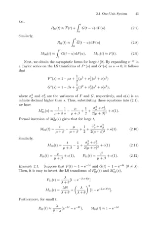 2.1 One-Unit System 43
i.e.,
P00(t) ≈ F(t) +
 t
0
G(t − u) dF(u). (2.7)
Similarly,
P01(t) ≈
 t
0
G(t − u) dF(u) (2.8)
M00(t) ≈
 t
0
G(t − u) dF(u), M01(t) ≈ F(t). (2.9)
Next, we obtain the asymptotic forms for large t [9]. By expanding e−st
in
a Taylor series on the LS transforms of F∗
(s) and G∗
(s) as s → 0, it follows
that
F∗
(s) = 1 − µs +
1
2
(µ2
+ σ2
µ)s2
+ o(s2
)
G∗
(s) = 1 − βs +
1
2
(β2
+ σ2
β)s2
+ o(s2
),
where σ2
µ and σ2
β are the variances of F and G, respectively, and o(s) is an
inﬁnite decimal higher than s. Thus, substituting these equations into (2.1),
we have
M∗
01(s) =
1
µ + β
1
s
−
µ
µ + β
+
1
2
+
σ2
µ + σ2
β
2(µ + β)2
+ o(1).
Formal inversion of M∗
01(s) gives that for large t,
M01(t) =
t
µ + β
−
µ
µ + β
+
1
2
+
σ2
µ + σ2
β
2(µ + β)2
+ o(1). (2.10)
Similarly,
M00(t) =
t
µ + β
−
1
2
+
σ2
µ + σ2
β
2(µ + σ)2
+ o(1) (2.11)
P00(t) =
µ
µ + β
+ o(1), P01(t) =
β
µ + β
+ o(1). (2.12)
Example 2.1. Suppose that F(t) = 1 − e−λt
and G(t) = 1 − e−θt
(θ = λ).
Then, it is easy to invert the LS transforms of P∗
01(s) and M∗
01(s),
P01(t) =
λ
λ + θ
[1 − e−(λ+θ)t
]
M01(t) =
λθt
λ + θ
+

λ
λ + θ
2
[1 − e−(λ+θ)t
].
Furthermore, for small t,
P01(t) ≈
λ
θ − λ
(e−λt
− e−θt
), M01(t) ≈ 1 − e−λt
 