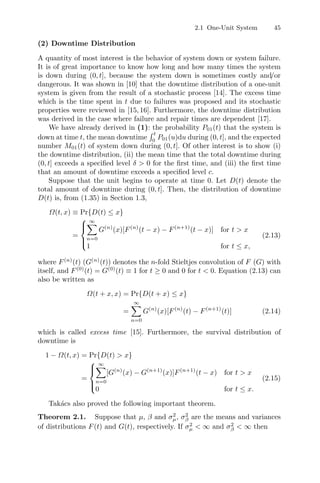 2.1 One-Unit System 45
(2) Downtime Distribution
A quantity of most interest is the behavior of system down or system failure.
It is of great importance to know how long and how many times the system
is down during (0, t], because the system down is sometimes costly and/or
dangerous. It was shown in [10] that the downtime distribution of a one-unit
system is given from the result of a stochastic process [14]. The excess time
which is the time spent in t due to failures was proposed and its stochastic
properties were reviewed in [15,16]. Furthermore, the downtime distribution
was derived in the case where failure and repair times are dependent [17].
We have already derived in (1): the probability P01(t) that the system is
down at time t, the mean downtime
 t
0
P01(u)du during (0, t], and the expected
number M01(t) of system down during (0, t]. Of other interest is to show (i)
the downtime distribution, (ii) the mean time that the total downtime during
(0, t] exceeds a speciﬁed level δ  0 for the ﬁrst time, and (iii) the ﬁrst time
that an amount of downtime exceeds a speciﬁed level c.
Suppose that the unit begins to operate at time 0. Let D(t) denote the
total amount of downtime during (0, t]. Then, the distribution of downtime
D(t) is, from (1.35) in Section 1.3,
Ω(t, x) ≡ Pr{D(t) ≤ x}
=
⎧
⎪
⎨
⎪
⎩
∞
n=0
G(n)
(x)[F(n)
(t − x) − F(n+1)
(t − x)] for t  x
1 for t ≤ x,
(2.13)
where F(n)
(t) (G(n)
(t)) denotes the n-fold Stieltjes convolution of F (G) with
itself, and F(0)
(t) = G(0)
(t) ≡ 1 for t ≥ 0 and 0 for t  0. Equation (2.13) can
also be written as
Ω(t + x, x) = Pr{D(t + x) ≤ x}
=
∞
n=0
G(n)
(x)[F(n)
(t) − F(n+1)
(t)] (2.14)
which is called excess time [15]. Furthermore, the survival distribution of
downtime is
1 − Ω(t, x) = Pr{D(t)  x}
=
⎧
⎪
⎨
⎪
⎩
∞
n=0
[G(n)
(x) − G(n+1)
(x)]F(n+1)
(t − x) for t  x
0 for t ≤ x.
(2.15)
Takács also proved the following important theorem.
Theorem 2.1. Suppose that µ, β and σ2
µ, σ2
β are the means and variances
of distributions F(t) and G(t), respectively. If σ2
µ  ∞ and σ2
β  ∞ then
 