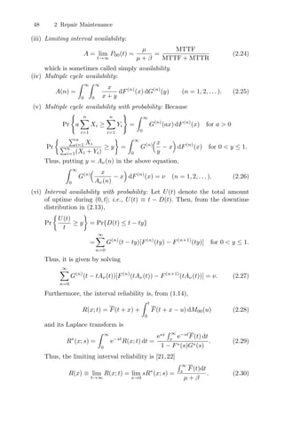 48 2 Repair Maintenance
(iii) Limiting interval availability:
A = lim
t→∞
P00(t) =
µ
µ + β
=
MTTF
MTTF + MTTR
(2.24)
which is sometimes called simply availability.
(iv) Multiple cycle availability:
A(n) =
 ∞
0
 ∞
0
x
x + y
dF(n)
(x) dG(n)
(y) (n = 1, 2, . . . ). (2.25)
(v) Multiple cycle availability with probability: Because
Pr

a
n
i=1
Xi ≥
n
i=1
Yi

=
 ∞
0
G(n)
(ax) dF(n)
(x) for a  0
Pr
 n
i=1 Xi
n
i=1(Xi + Yi)
≥ y

=
 ∞
0
G(n)
!x
y
− x

dF(n)
(x) for 0  y ≤ 1.
Thus, putting y = Aν(n) in the above equation,
 ∞
0
G(n)
! x
Aν(n)
− x

dF(n)
(x) = ν (n = 1, 2, . . . ). (2.26)
(vi) Interval availability with probability: Let U(t) denote the total amount
of uptime during (0, t]; i.e., U(t) ≡ t − D(t). Then, from the downtime
distribution in (2.13),
Pr

U(t)
t
≥ y

= Pr{D(t) ≤ t − ty}
=
∞
n=0
G(n)
(t − ty)[F(n)
(ty) − F(n+1)
(ty)] for 0  y ≤ 1.
Thus, it is given by solving
∞
n=0
G(n)
(t − tAν(t))[F(n)
(tAν(t)) − F(n+1)
(tAν(t))] = ν. (2.27)
Furthermore, the interval reliability is, from (1.14),
R(x; t) = F(t + x) +
 t
0
F(t + x − u) dM00(u) (2.28)
and its Laplace transform is
R∗
(x; s) =
 ∞
0
e−st
R(x; t) dt =
esx
 ∞
x
e−st
F(t) dt
1 − F∗(s)G∗(s)
. (2.29)
Thus, the limiting interval reliability is [21,22]
R(x) ≡ lim
t→∞
R(x; t) = lim
s→0
sR∗
(x; s) =
 ∞
x
F(t)dt
µ + β
. (2.30)
 