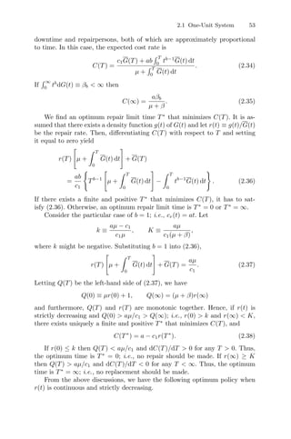 2.1 One-Unit System 53
downtime and repairpersons, both of which are approximately proportional
to time. In this case, the expected cost rate is
C(T) =
c1G(T) + ab
 T
0
tb−1
G(t) dt
µ +
 T
0
G(t) dt
. (2.34)
If
 ∞
0
tb
dG(t) ≡ βb  ∞ then
C(∞) =
aβb
µ + β
. (2.35)
We ﬁnd an optimum repair limit time T∗
that minimizes C(T). It is as-
sumed that there exists a density function g(t) of G(t) and let r(t) ≡ g(t)/G(t)
be the repair rate. Then, diﬀerentiating C(T) with respect to T and setting
it equal to zero yield
r(T)
#
µ +
 T
0
G(t) dt
$
+ G(T)
=
ab
c1

Tb−1
#
µ +
 T
0
G(t) dt
$
−
 T
0
tb−1
G(t) dt

. (2.36)
If there exists a ﬁnite and positive T∗
that minimizes C(T), it has to sat-
isfy (2.36). Otherwise, an optimum repair limit time is T∗
= 0 or T∗
= ∞.
Consider the particular case of b = 1; i.e., cr(t) = at. Let
k ≡
aµ − c1
c1µ
, K ≡
aµ
c1(µ + β)
,
where k might be negative. Substituting b = 1 into (2.36),
r(T)
#
µ +
 T
0
G(t) dt
$
+ G(T) =
aµ
c1
. (2.37)
Letting Q(T) be the left-hand side of (2.37), we have
Q(0) ≡ µr(0) + 1, Q(∞) = (µ + β)r(∞)
and furthermore, Q(T) and r(T) are monotonic together. Hence, if r(t) is
strictly decreasing and Q(0)  aµ/c1  Q(∞); i.e., r(0)  k and r(∞)  K,
there exists uniquely a ﬁnite and positive T∗
that minimizes C(T), and
C(T∗
) = a − c1r(T∗
). (2.38)
If r(0) ≤ k then Q(T)  aµ/c1 and dC(T)/dT  0 for any T  0. Thus,
the optimum time is T∗
= 0; i.e., no repair should be made. If r(∞) ≥ K
then Q(T)  aµ/c1 and dC(T)/dT  0 for any T  ∞. Thus, the optimum
time is T∗
= ∞; i.e., no replacement should be made.
From the above discussions, we have the following optimum policy when
r(t) is continuous and strictly decreasing.
 