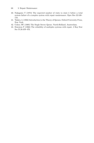 68 2 Repair Maintenance
40. Nakagawa T (1974) The expected number of visits to state k before a total
system failure of a complex system with repair maintenance. Oper Res 22:108–
116.
41. Takács, L (1962) Introduction to the Theory of Queues. Oxford University Press,
New York.
42. Cohen JW (1969) The Single Server Queue. North-Holland, Amsterdam.
43. Downton F (1966) The reliability of multiplex systems with repair. J Roy Stat
Soc B 28:459–476.
 
