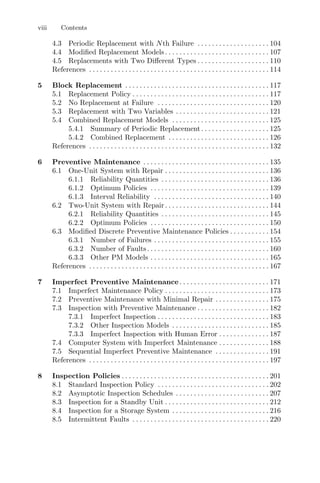 viii Contents
4.3 Periodic Replacement with Nth Failure . . . . . . . . . . . . . . . . . . . . 104
4.4 Modiﬁed Replacement Models. . . . . . . . . . . . . . . . . . . . . . . . . . . . . 107
4.5 Replacements with Two Diﬀerent Types . . . . . . . . . . . . . . . . . . . . 110
References . . . . . . . . . . . . . . . . . . . . . . . . . . . . . . . . . . . . . . . . . . . . . . . . . . 114
5 Block Replacement . . . . . . . . . . . . . . . . . . . . . . . . . . . . . . . . . . . . . . . . 117
5.1 Replacement Policy . . . . . . . . . . . . . . . . . . . . . . . . . . . . . . . . . . . . . . 117
5.2 No Replacement at Failure . . . . . . . . . . . . . . . . . . . . . . . . . . . . . . . 120
5.3 Replacement with Two Variables . . . . . . . . . . . . . . . . . . . . . . . . . . 121
5.4 Combined Replacement Models . . . . . . . . . . . . . . . . . . . . . . . . . . . 125
5.4.1 Summary of Periodic Replacement. . . . . . . . . . . . . . . . . . . 125
5.4.2 Combined Replacement . . . . . . . . . . . . . . . . . . . . . . . . . . . . 126
References . . . . . . . . . . . . . . . . . . . . . . . . . . . . . . . . . . . . . . . . . . . . . . . . . . 132
6 Preventive Maintenance . . . . . . . . . . . . . . . . . . . . . . . . . . . . . . . . . . . 135
6.1 One-Unit System with Repair . . . . . . . . . . . . . . . . . . . . . . . . . . . . . 136
6.1.1 Reliability Quantities . . . . . . . . . . . . . . . . . . . . . . . . . . . . . . 136
6.1.2 Optimum Policies . . . . . . . . . . . . . . . . . . . . . . . . . . . . . . . . . 139
6.1.3 Interval Reliability . . . . . . . . . . . . . . . . . . . . . . . . . . . . . . . . 140
6.2 Two-Unit System with Repair. . . . . . . . . . . . . . . . . . . . . . . . . . . . . 144
6.2.1 Reliability Quantities . . . . . . . . . . . . . . . . . . . . . . . . . . . . . . 145
6.2.2 Optimum Policies . . . . . . . . . . . . . . . . . . . . . . . . . . . . . . . . . 150
6.3 Modiﬁed Discrete Preventive Maintenance Policies . . . . . . . . . . . 154
6.3.1 Number of Failures . . . . . . . . . . . . . . . . . . . . . . . . . . . . . . . . 155
6.3.2 Number of Faults. . . . . . . . . . . . . . . . . . . . . . . . . . . . . . . . . . 160
6.3.3 Other PM Models . . . . . . . . . . . . . . . . . . . . . . . . . . . . . . . . . 165
References . . . . . . . . . . . . . . . . . . . . . . . . . . . . . . . . . . . . . . . . . . . . . . . . . . 167
7 Imperfect Preventive Maintenance . . . . . . . . . . . . . . . . . . . . . . . . . 171
7.1 Imperfect Maintenance Policy . . . . . . . . . . . . . . . . . . . . . . . . . . . . . 173
7.2 Preventive Maintenance with Minimal Repair . . . . . . . . . . . . . . . 175
7.3 Inspection with Preventive Maintenance . . . . . . . . . . . . . . . . . . . . 182
7.3.1 Imperfect Inspection . . . . . . . . . . . . . . . . . . . . . . . . . . . . . . . 183
7.3.2 Other Inspection Models . . . . . . . . . . . . . . . . . . . . . . . . . . . 185
7.3.3 Imperfect Inspection with Human Error . . . . . . . . . . . . . . 187
7.4 Computer System with Imperfect Maintenance . . . . . . . . . . . . . . 188
7.5 Sequential Imperfect Preventive Maintenance . . . . . . . . . . . . . . . 191
References . . . . . . . . . . . . . . . . . . . . . . . . . . . . . . . . . . . . . . . . . . . . . . . . . . 197
8 Inspection Policies . . . . . . . . . . . . . . . . . . . . . . . . . . . . . . . . . . . . . . . . . 201
8.1 Standard Inspection Policy . . . . . . . . . . . . . . . . . . . . . . . . . . . . . . . 202
8.2 Asymptotic Inspection Schedules . . . . . . . . . . . . . . . . . . . . . . . . . . 207
8.3 Inspection for a Standby Unit . . . . . . . . . . . . . . . . . . . . . . . . . . . . . 212
8.4 Inspection for a Storage System . . . . . . . . . . . . . . . . . . . . . . . . . . . 216
8.5 Intermittent Faults . . . . . . . . . . . . . . . . . . . . . . . . . . . . . . . . . . . . . . 220
 