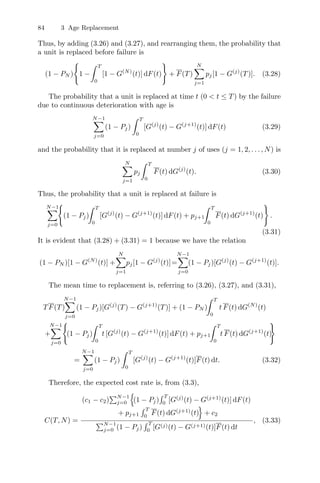 84 3 Age Replacement
Thus, by adding (3.26) and (3.27), and rearranging them, the probability that
a unit is replaced before failure is
(1 − PN )

1 −
 T
0
[1 − G(N)
(t)] dF(t)

+ F(T)
N
j=1
pj[1 − G(j)
(T)]. (3.28)
The probability that a unit is replaced at time t (0  t ≤ T) by the failure
due to continuous deterioration with age is
N−1
j=0
(1 − Pj)
 T
0
[G(j)
(t) − G(j+1)
(t)] dF(t) (3.29)
and the probability that it is replaced at number j of uses (j = 1, 2, . . . , N) is
N
j=1
pj
 T
0
F(t) dG(j)
(t). (3.30)
Thus, the probability that a unit is replaced at failure is
N−1
j=0

(1 − Pj)
 T
0
[G(j)
(t) − G(j+1)
(t)] dF(t) + pj+1
 T
0
F(t) dG(j+1)
(t)

.
(3.31)
It is evident that (3.28) + (3.31) = 1 because we have the relation
(1 − PN )[1 − G(N)
(t)] +
N
j=1
pj[1 − G(j)
(t)]=
N−1
j=0
(1 − Pj)[G(j)
(t) − G(j+1)
(t)].
The mean time to replacement is, referring to (3.26), (3.27), and (3.31),
TF(T)
N−1
j=0
(1 − Pj)[G(j)
(T) − G(j+1)
(T)] + (1 − PN )
 T
0
t F(t) dG(N)
(t)
+
N−1
j=0

(1 − Pj)
 T
0
t [G(j)
(t) − G(j+1)
(t)] dF(t) + pj+1
 T
0
t F(t) dG(j+1)
(t)

=
N−1
j=0
(1 − Pj)
 T
0
[G(j)
(t) − G(j+1)
(t)]F(t) dt. (3.32)
Therefore, the expected cost rate is, from (3.3),
C(T, N) =
(c1 − c2)
N−1
j=0
,
(1 − Pj)
 T
0
[G(j)
(t) − G(j+1)
(t)] dF(t)
+ pj+1
 T
0
F(t) dG(j+1)
(t)
-
+ c2
N−1
j=0 (1 − Pj)
 T
0
[G(j)(t) − G(j+1)(t)]F(t) dt
, (3.33)
 