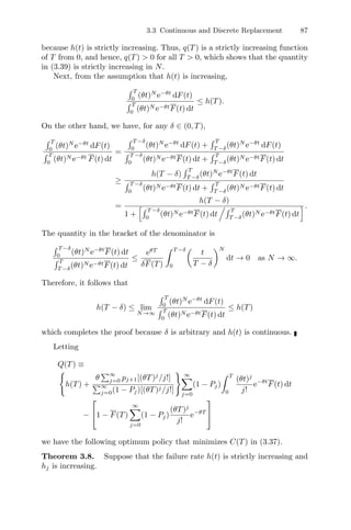 3.3 Continuous and Discrete Replacement 87
because h(t) is strictly increasing. Thus, q(T) is a strictly increasing function
of T from 0, and hence, q(T)  0 for all T  0, which shows that the quantity
in (3.39) is strictly increasing in N.
Next, from the assumption that h(t) is increasing,
 T
0
(θt)N
e−θt
dF(t)
 T
0
(θt)N e−θtF(t) dt
≤ h(T).
On the other hand, we have, for any δ ∈ (0, T),
 T
0
(θt)N
e−θt
dF(t)
 T
0
(θt)N e−θt F(t) dt
=
 T −δ
0
(θt)N
e−θt
dF(t) +
 T
T −δ
(θt)N
e−θt
dF(t)
 T −δ
0
(θt)N e−θtF(t) dt +
 T
T −δ
(θt)N e−θtF(t) dt
≥
h(T − δ)
 T
T −δ
(θt)N
e−θt
F(t) dt
 T −δ
0
(θt)N e−θtF(t) dt +
 T
T −δ
(θt)N e−θtF(t) dt
=
h(T − δ)
1 +
 T −δ
0
(θt)N e−θtF(t) dt
. T
T −δ
(θt)N e−θtF(t) dt
'.
The quantity in the bracket of the denominator is
 T −δ
0
(θt)N
e−θt
F(t) dt
 T
T −δ
(θt)N e−θtF(t) dt
≤
eθT
δF(T)
 T −δ
0

t
T − δ
N
dt → 0 as N → ∞.
Therefore, it follows that
h(T − δ) ≤ lim
N→∞
 T
0
(θt)N
e−θt
dF(t)
 T
0
(θt)N e−θtF(t) dt
≤ h(T)
which completes the proof because δ is arbitrary and h(t) is continuous.
Letting
Q(T) ≡

h(T) +
θ
∞
j=0 pj+1[(θT)j
/j!]
∞
j=0(1 − Pj)[(θT)j/j!]
 ∞
j=0
(1 − Pj)
 T
0
(θt)j
j!
e−θt
F(t) dt
−
⎡
⎣1 − F(T)
∞
j=0
(1 − Pj)
(θT)j
j!
e−θT
⎤
⎦
we have the following optimum policy that minimizes C(T) in (3.37).
Theorem 3.8. Suppose that the failure rate h(t) is strictly increasing and
hj is increasing.
 