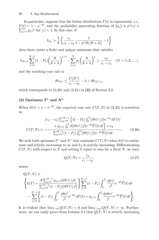 90 3 Age Replacement
In particular, suppose that the failure distribution F(t) is exponential, i.e.,
F(t) = 1 − e−λt
, and the probability generating function of {pj} is p∗
(z) ≡
∞
j=1 pjzj
for |z|  1. In this case, if
h∞ 
λ
θ

c1
c1 − c2
1
1 − p∗[θ/(θ + λ)]
− 1

then there exists a ﬁnite and unique minimum that satisﬁes
hN+1
N−1
j=0
(1 − Pj)

θ
θ + λ
j+1
−
N
j=1
pj

θ
θ + λ
j
≥
c2
c1 − c2
(N = 1, 2, . . . )
and the resulting cost rate is
θhN∗ ≤
C(N∗
)
c1 − c2
− λ  θhN∗+1
which corresponds to (3.20) and (3.21) in (2) of Section 3.2.
(3) Optimum T ∗
and N∗
When G(t) = 1 − e−θt
, the expected cost rate C(T, N) in (3.33) is rewritten
as
C(T, N) =
(c1 − c2)
N−1
j=0
,
(1 − Pj)
 T
0
[(θt)j
/j!]e−θt
dF(t)
+ pj+1
 T
0
θ[(θt)j
/j!]e−θt
F(t) dt
-
+ c2
N−1
j=0 (1 − Pj)
 T
0
[(θt)j/j!]e−θtF(t) dt
. (3.46)
We seek both optimum T∗
and N∗
that minimize C(T, N) when h(t) is contin-
uous and strictly increasing to ∞ and hj is strictly increasing. Diﬀerentiating
C(T, N) with respect to T and setting it equal to zero for a ﬁxed N, we have
Q(T; N) =
c2
c1 − c2
, (3.47)
where
Q(T; N) ≡

h(T) +
θ
N−1
j=0 pj+1[(θT)j
/j!]
N−1
j=0 (1 − Pj)[(θT)j/j!]
N−1
j=0
(1 − Pj)
 T
0
(θt)j
j!
e−θt
F(t) dt
−
N−1
j=0

(1 − Pj)
 T
0
(θt)j
j!
e−θt
dF(t) + pj+1
 T
0
θ(θt)j
j!
e−θt
F(t) dt

.
It is evident that limT →0 Q(T; N) = 0 and limT →∞ Q(T; N) = ∞. Further-
more, we can easily prove from Lemma 3.1 that Q(T; N) is strictly increasing
 
