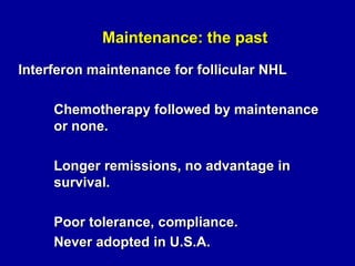 Maintenance: the past
Interferon maintenance for follicular NHL

Chemotherapy followed by maintenance
or none.
Longer remissions, no advantage in
survival.
Poor tolerance, compliance.
Never adopted in U.S.A.

 