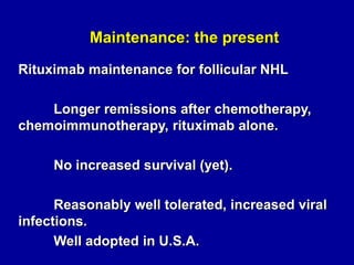 Maintenance: the present
Rituximab maintenance for follicular NHL

Longer remissions after chemotherapy,
chemoimmunotherapy, rituximab alone.
No increased survival (yet).
Reasonably well tolerated, increased viral
infections.
Well adopted in U.S.A.

 
