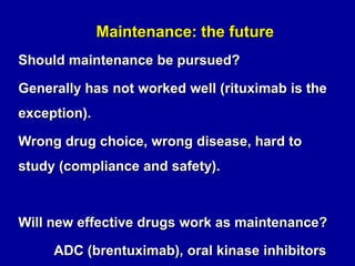 Maintenance: the future
Enzastaurin (oral kinase inhibitor)
Maintenance for DLBCL
No benefit
Marginally effective drug
Induction prior to maintenance more
effective than in past.

 