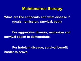 Maintenance therapy
What are the endpoints and what disease ?
(goals: remission, survival, both)
For aggressive disease, remission and
survival easier to demonstrate.
For indolent disease, survival benefit
harder to prove.

 