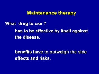 Maintenance therapy
What drug to use ?

has to be effective by itself against
the disease.
benefits have to outweigh the side
effects and risks.

 