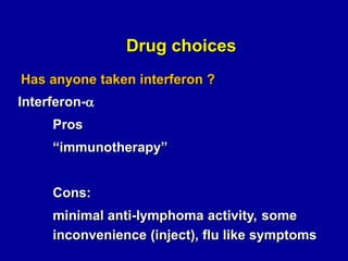 Drug choices
Has anyone taken interferon ?

Interferon-a
Pros
“immunotherapy”
Cons:
minimal anti-lymphoma activity, some
inconvenience (inject), flu like symptoms

 