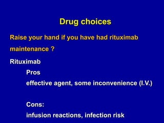 Drug choices
Raise your hand if you have had rituximab
maintenance ?
Rituximab
Pros
effective agent, some inconvenience (I.V.)

Cons:
infusion reactions, infection risk

 