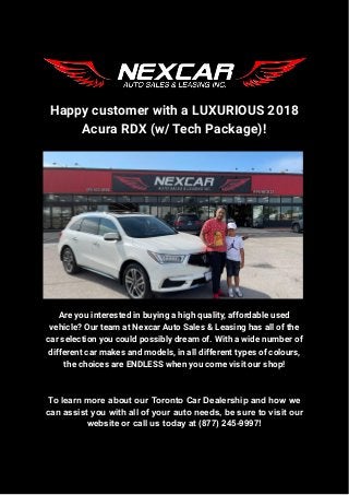 Happy customer with a LUXURIOUS 2018
Acura RDX (w/ Tech Package)!
Are you interested in buying a high quality, affordable used
vehicle? Our team at Nexcar Auto Sales & Leasing has all of the
car selection you could possibly dream of. With a wide number of
different car makes and models, in all different types of colours,
the choices are ENDLESS when you come visit our shop!
To learn more about our Toronto Car Dealership and how we
can assist you with all of your auto needs, be sure to visit our
website or call us today at (877) 245-9997!
 