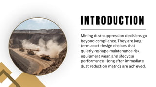 INTRODUCTION
Mining dust suppression decisions go
beyond compliance. They are long-
term asset design choices that
quietly reshape maintenance risk,
equipment wear, and lifecycle
performance—long after immediate
dust reduction metrics are achieved.
 