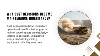 WHY DUST DECISIONS BECOME
MAINTENANCE INHERITANCE?
Dust suppression shows immediate
operational benefits, but long-term
maintenance impacts build quietly—
leading to corrosion, unexpected
wear, and declining mining
equipment reliability over time.
 