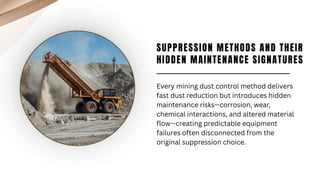 SUPPRESSION METHODS AND THEIR
HIDDEN MAINTENANCE SIGNATURES
Every mining dust control method delivers
fast dust reduction but introduces hidden
maintenance risks—corrosion, wear,
chemical interactions, and altered material
flow—creating predictable equipment
failures often disconnected from the
original suppression choice.
 