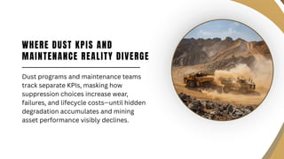 WHERE DUST KPIS AND
MAINTENANCE REALITY DIVERGE
Dust programs and maintenance teams
track separate KPIs, masking how
suppression choices increase wear,
failures, and lifecycle costs—until hidden
degradation accumulates and mining
asset performance visibly declines.
 