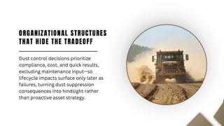 ORGANIZATIONAL STRUCTURES
THAT HIDE THE TRADEOFF
Dust control decisions prioritize
compliance, cost, and quick results,
excluding maintenance input—so
lifecycle impacts surface only later as
failures, turning dust suppression
consequences into hindsight rather
than proactive asset strategy.
 