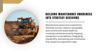BUILDING MAINTENANCE AWARENESS
INTO STRATEGY DECISIONS
Maintenance-aware dust suppression
reframes success: balance acceptable
dust control with asset health by
involving maintenance early, mapping
component vulnerabilities, integrating
shared KPIs, and testing over timeframes
that reveal true equipment wear.
 
